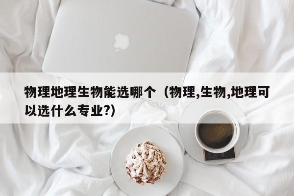 物理地理生物能选哪个（物理,生物,地理可以选什么专业?）