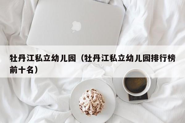 牡丹江私立幼儿园（牡丹江私立幼儿园排行榜前十名）