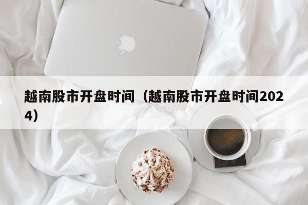 越南股市开盘时间（越南股市开盘时间2024）