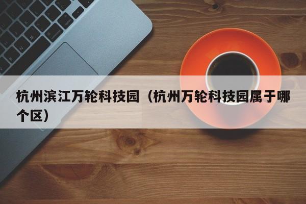 杭州滨江万轮科技园（杭州万轮科技园属于哪个区）
