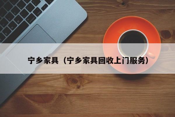 宁乡家具（宁乡家具回收上门服务）