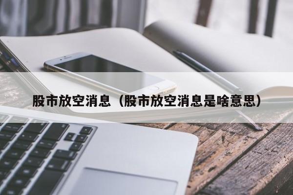 股市放空消息（股市放空消息是啥意思）
